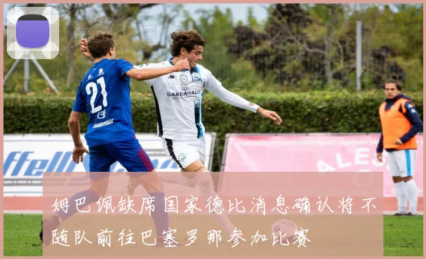 姆巴佩缺席国家德比消息确认将不随队前往巴塞罗那参加比赛