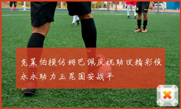 克莱伯模仿姆巴佩庆祝助攻精彩侯永永助力玉昆国安战平