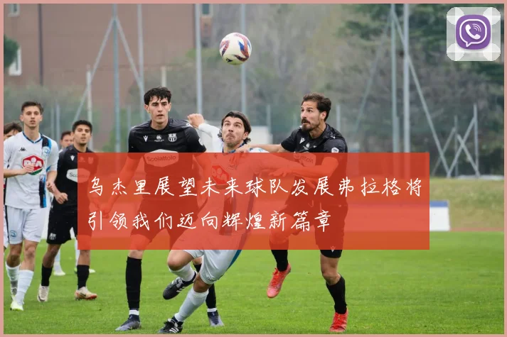 乌杰里展望未来球队发展弗拉格将引领我们迈向辉煌新篇章