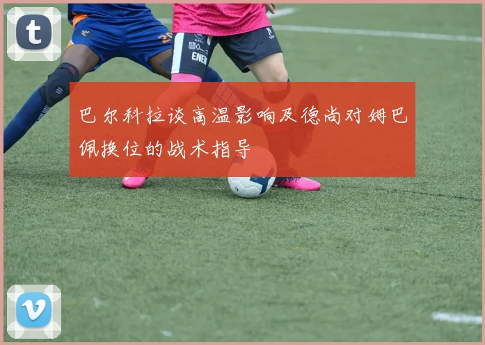 巴尔科拉谈高温影响及德尚对姆巴佩换位的战术指导