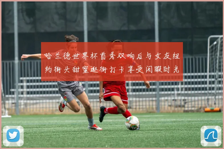哈兰德世界杯首秀双响后与女友纽约街头甜蜜逛街打卡享受闲暇时光