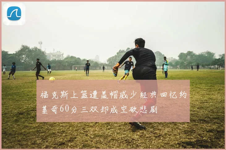 福克斯上篮遭盖帽威少经典回忆约基奇60分三双却成空砍悲剧