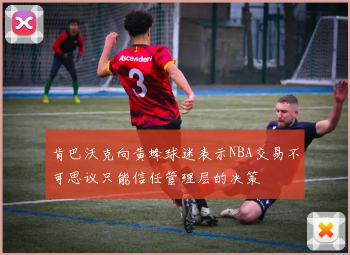 肯巴沃克向黄蜂球迷表示NBA交易不可思议只能信任管理层的决策