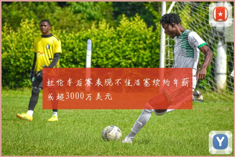 杜伦季后赛表现不佳活塞续约年薪或超3000万美元