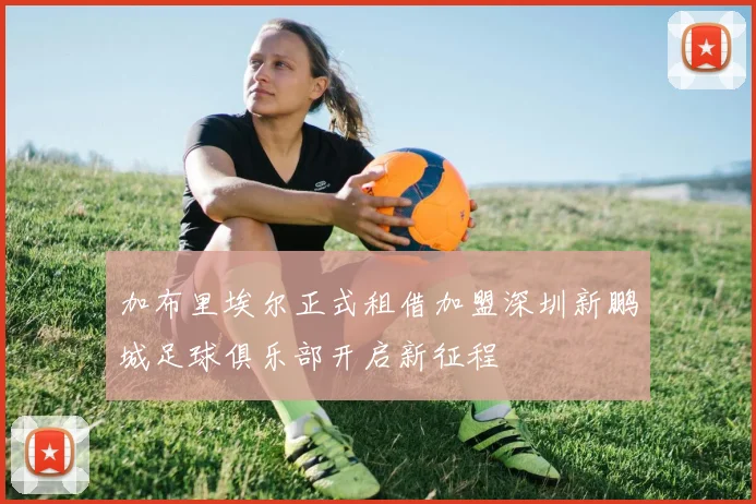 加布里埃尔正式租借加盟深圳新鹏城足球俱乐部开启新征程