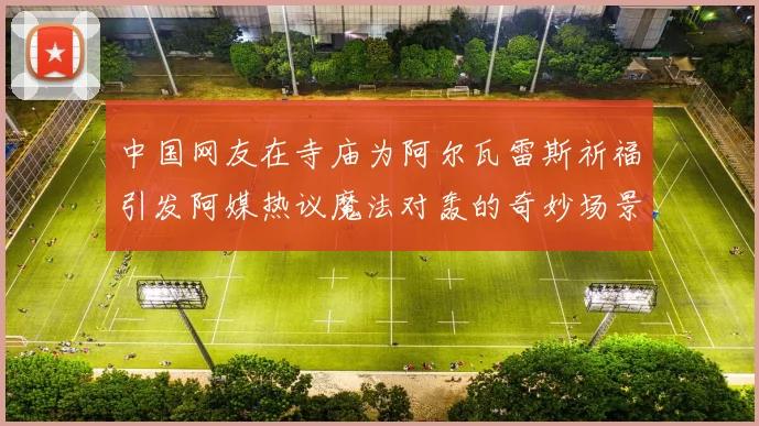 中国网友在寺庙为阿尔瓦雷斯祈福引发阿媒热议魔法对轰的奇妙场景