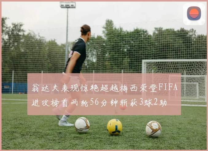 翁达夫表现惊艳超越梅西荣登FIFA进攻榜首两轮56分钟斩获3球2助