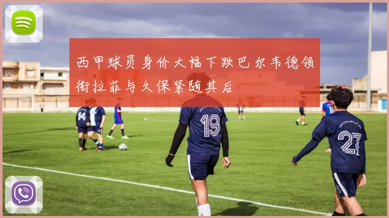 西甲球员身价大幅下跌巴尔韦德领衔拉菲与久保紧随其后
