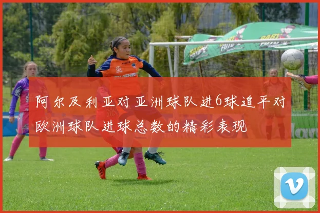 阿尔及利亚对亚洲球队进6球追平对欧洲球队进球总数的精彩表现