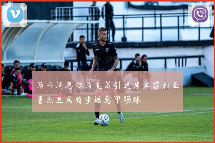 马卡消息称马竞若引进库库雷利亚鲁杰里或将重返意甲踢球